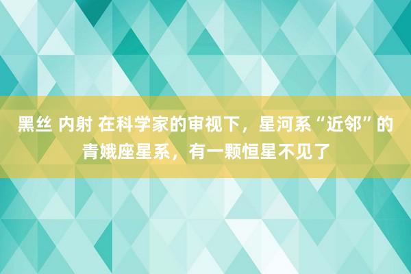 黑丝 内射 在科学家的审视下，星河系“近邻”的青娥座星系，有一颗恒星不见了