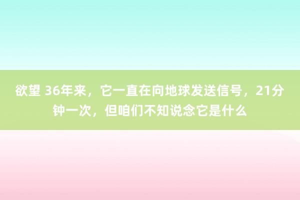 欲望 36年来，它一直在向地球发送信号，21分钟一次，但咱们不知说念它是什么