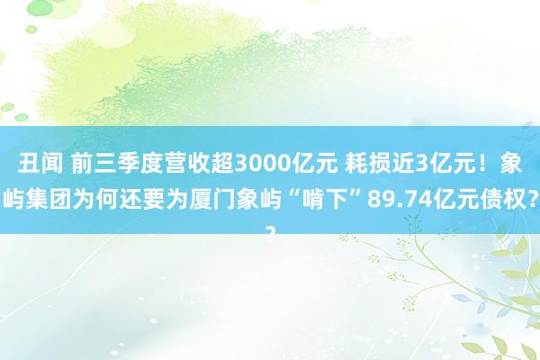 丑闻 前三季度营收超3000亿元 耗损近3亿元！象屿集团为何还要为厦门象屿“啃下”89.74亿元债权？