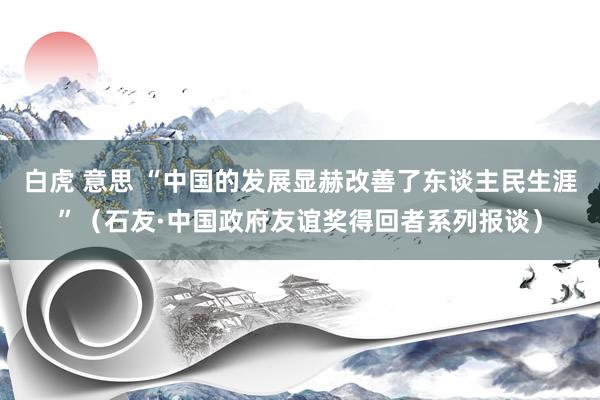 白虎 意思 “中国的发展显赫改善了东谈主民生涯”（石友·中国政府友谊奖得回者系列报谈）