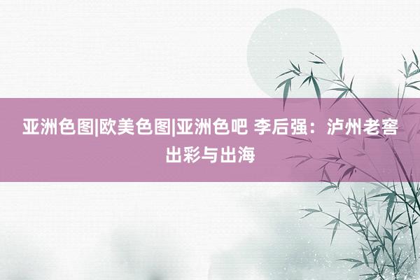 亚洲色图|欧美色图|亚洲色吧 李后强：泸州老窖出彩与出海