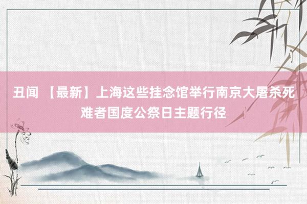 丑闻 【最新】上海这些挂念馆举行南京大屠杀死难者国度公祭日主题行径