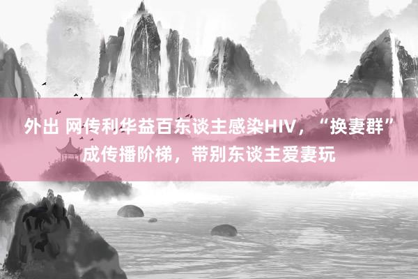 外出 网传利华益百东谈主感染HIV，“换妻群”成传播阶梯，带别东谈主爱妻玩