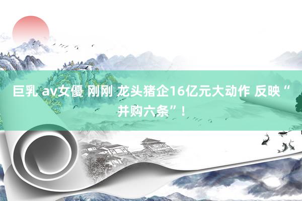 巨乳 av女優 刚刚 龙头猪企16亿元大动作 反映“并购六条”！