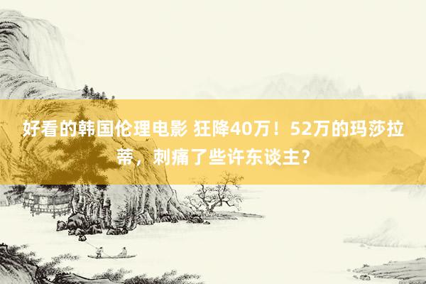 好看的韩国伦理电影 狂降40万！52万的玛莎拉蒂，刺痛了些许东谈主？