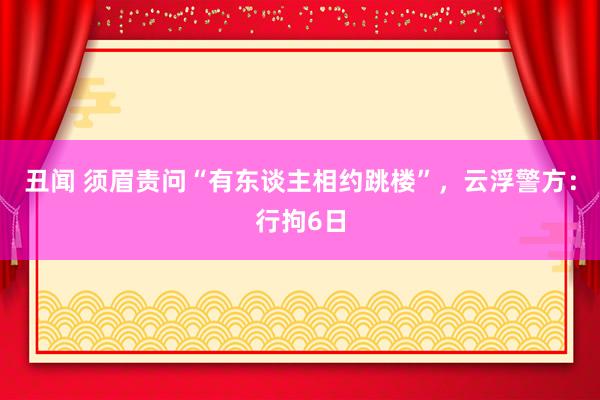 丑闻 须眉责问“有东谈主相约跳楼”，云浮警方：行拘6日