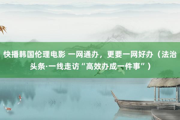 快播韩国伦理电影 一网通办，更要一网好办（法治头条·一线走访“高效办成一件事”）