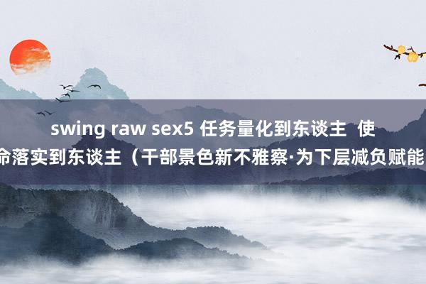 swing raw sex5 任务量化到东谈主  使命落实到东谈主（干部景色新不雅察·为下层减负赋能）