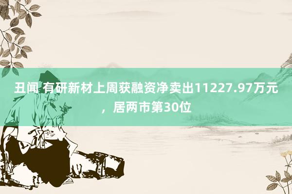 丑闻 有研新材上周获融资净卖出11227.97万元，居两市第30位