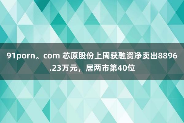 91porn。com 芯原股份上周获融资净卖出8896.23万元，居两市第40位