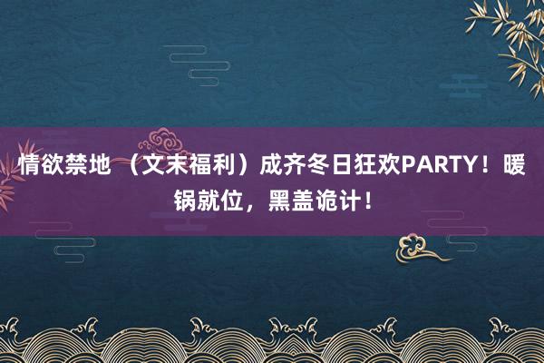 情欲禁地 （文末福利）成齐冬日狂欢PARTY！暖锅就位，黑盖诡计！