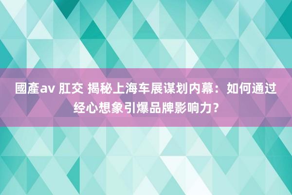 國產av 肛交 揭秘上海车展谋划内幕：如何通过经心想象引爆品牌影响力？