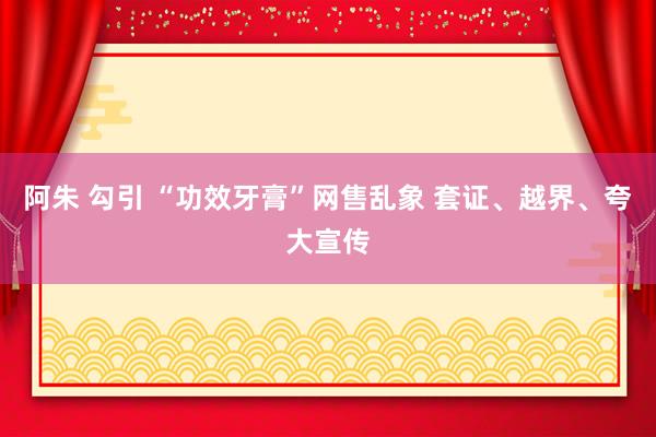 阿朱 勾引 “功效牙膏”网售乱象 套证、越界、夸大宣传