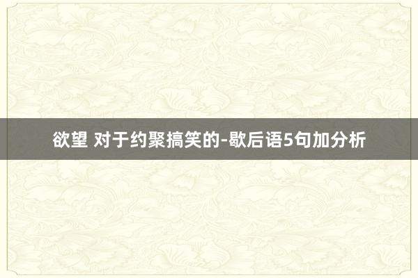 欲望 对于约聚搞笑的-歇后语5句加分析