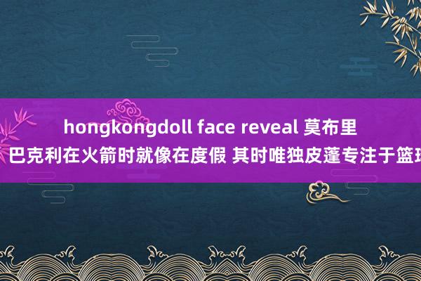 hongkongdoll face reveal 莫布里：巴克利在火箭时就像在度假 其时唯独皮蓬专注于篮球