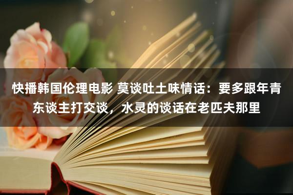 快播韩国伦理电影 莫谈吐土味情话：要多跟年青东谈主打交谈，水灵的谈话在老匹夫那里