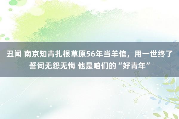 丑闻 南京知青扎根草原56年当羊倌，用一世终了誓词无怨无悔 他是咱们的“好青年”