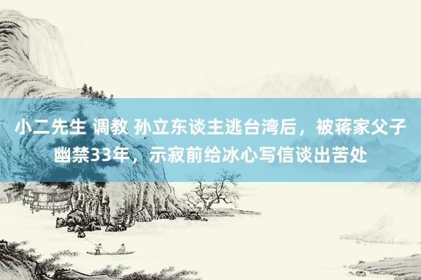 小二先生 调教 孙立东谈主逃台湾后，被蒋家父子幽禁33年，示寂前给冰心写信谈出苦处