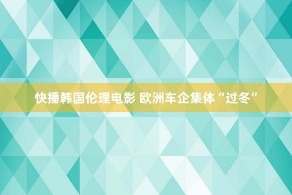 快播韩国伦理电影 欧洲车企集体“过冬”