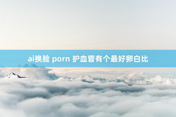 ai换脸 porn 护血管有个最好卵白比