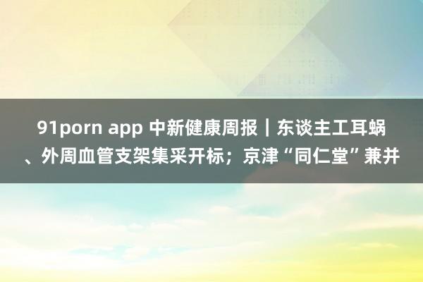 91porn app 中新健康周报｜东谈主工耳蜗、外周血管支架集采开标；京津“同仁堂”兼并