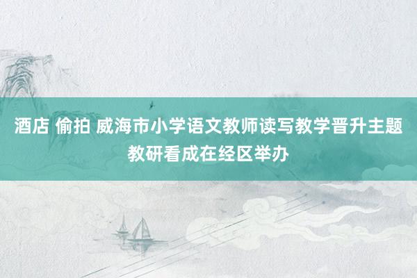 酒店 偷拍 威海市小学语文教师读写教学晋升主题教研看成在经区举办