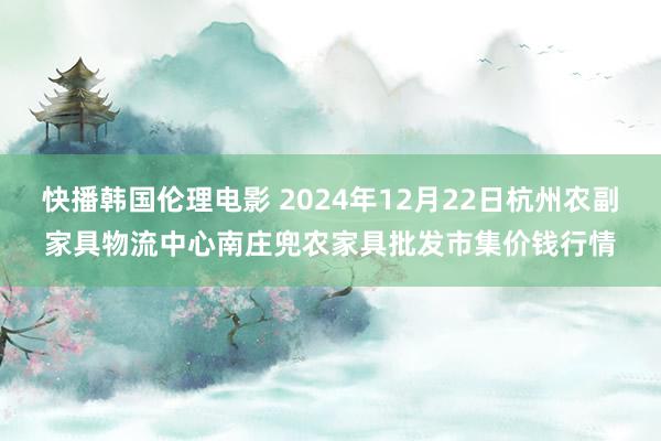 快播韩国伦理电影 2024年12月22日杭州农副家具物流中心南庄兜农家具批发市集价钱行情