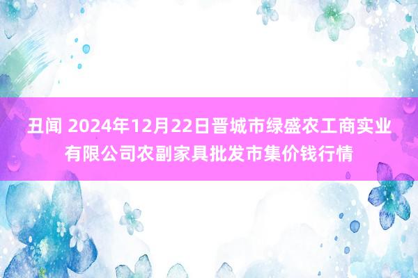 丑闻 2024年12月22日晋城市绿盛农工商实业有限公司农副家具批发市集价钱行情