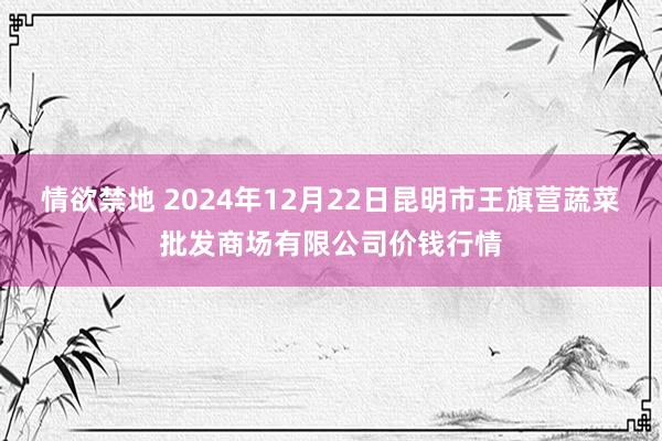 情欲禁地 2024年12月22日昆明市王旗营蔬菜批发商场有限公司价钱行情