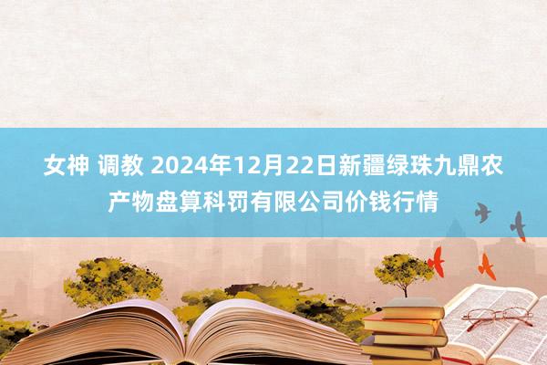 女神 调教 2024年12月22日新疆绿珠九鼎农产物盘算科罚有限公司价钱行情