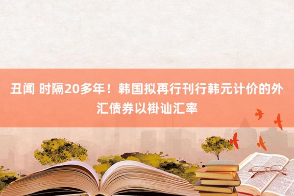 丑闻 时隔20多年！韩国拟再行刊行韩元计价的外汇债券以褂讪汇率