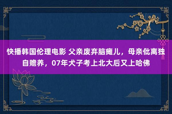 快播韩国伦理电影 父亲废弃脑瘫儿，母亲仳离独自赡养，07年犬子考上北大后又上哈佛