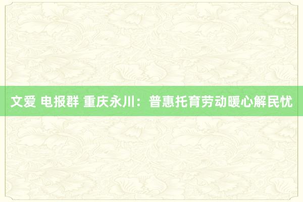 文爱 电报群 重庆永川：普惠托育劳动暖心解民忧