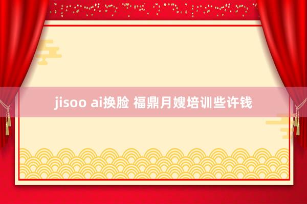 jisoo ai换脸 福鼎月嫂培训些许钱