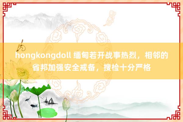 hongkongdoll 缅甸若开战事热烈，相邻的省邦加强安全戒备，搜检十分严格