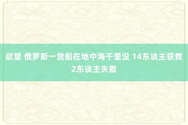 欲望 俄罗斯一货船在地中海千里没 14东谈主获救2东谈主失散