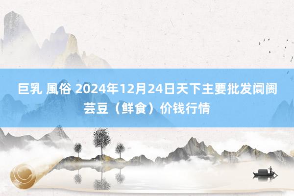 巨乳 風俗 2024年12月24日天下主要批发阛阓芸豆（鲜食）价钱行情