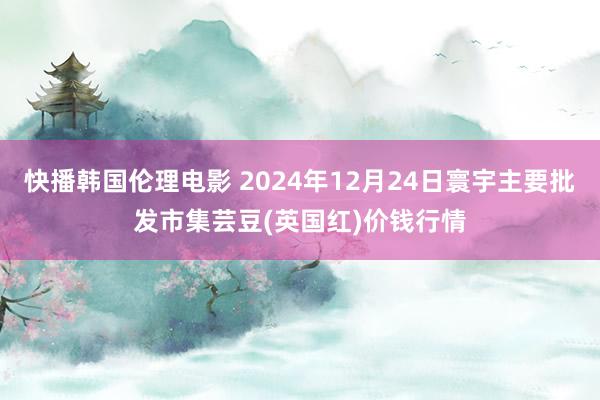 快播韩国伦理电影 2024年12月24日寰宇主要批发市集芸豆(英国红)价钱行情