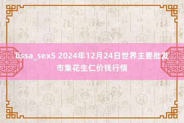 lissa_sex5 2024年12月24日世界主要批发市集花生仁价钱行情