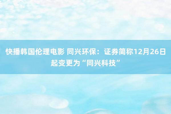 快播韩国伦理电影 同兴环保：证券简称12月26日起变更为“同兴科技”