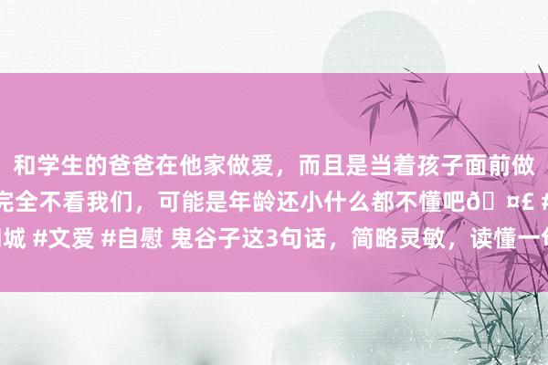 和学生的爸爸在他家做爱，而且是当着孩子面前做爱，太刺激了，孩子完全不看我们，可能是年龄还小什么都不懂吧🤣 #同城 #文爱 #自慰 鬼谷子这3句话，简略灵敏，读懂一句受用一世，一定要背下来