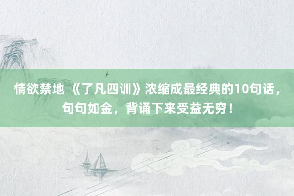 情欲禁地 《了凡四训》浓缩成最经典的10句话，句句如金，背诵下来受益无穷！