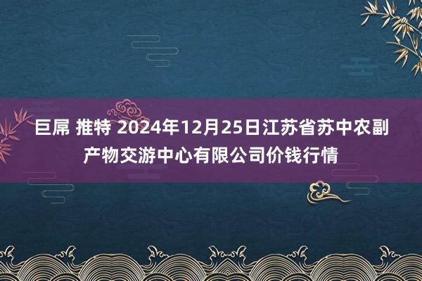 巨屌 推特 2024年12月25日江苏省苏中农副产物交游中心有限公司价钱行情