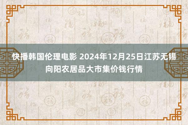 快播韩国伦理电影 2024年12月25日江苏无锡向阳农居品大市集价钱行情