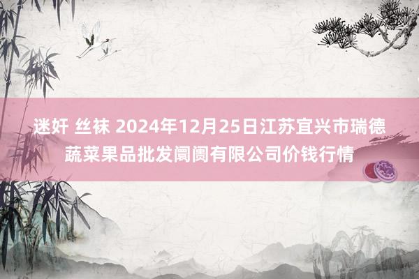 迷奸 丝袜 2024年12月25日江苏宜兴市瑞德蔬菜果品批发阛阓有限公司价钱行情