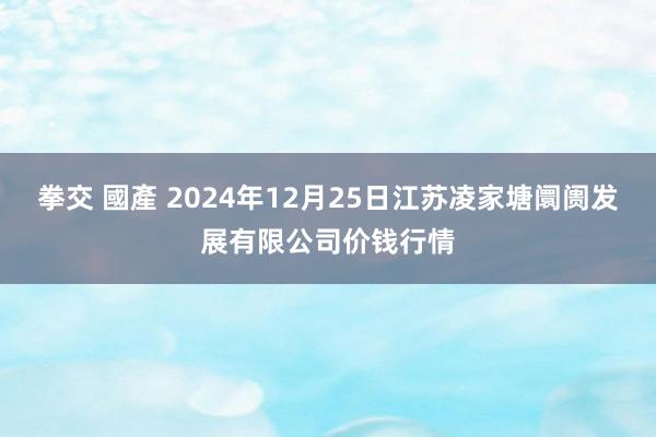 拳交 國產 2024年12月25日江苏凌家塘阛阓发展有限公司价钱行情