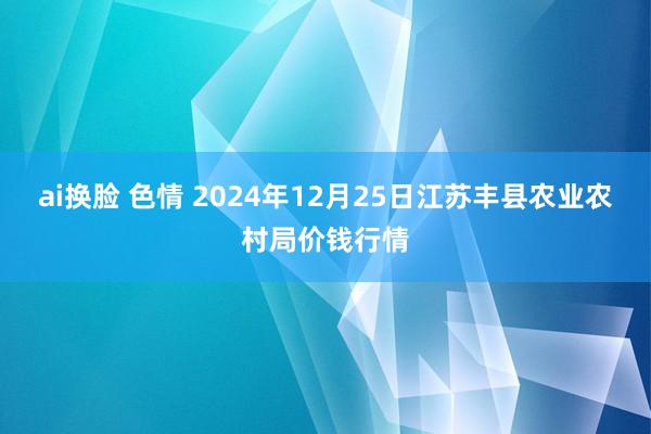 ai换脸 色情 2024年12月25日江苏丰县农业农村局价钱行情