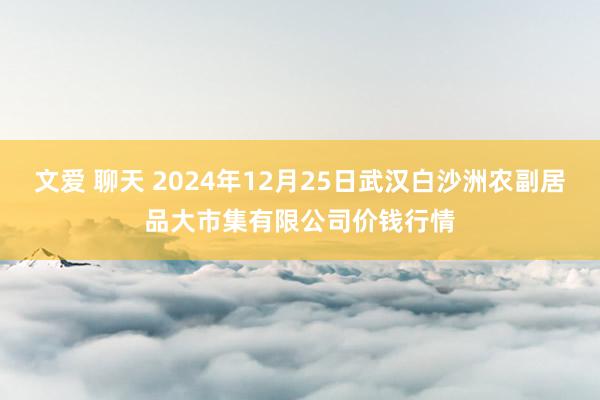 文爱 聊天 2024年12月25日武汉白沙洲农副居品大市集有限公司价钱行情