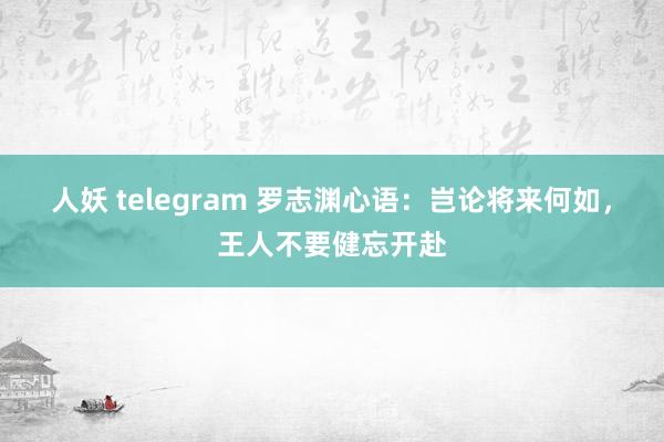 人妖 telegram 罗志渊心语：岂论将来何如，王人不要健忘开赴