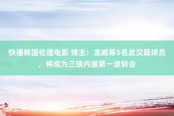 快播韩国伦理电影 博主：龙威等5名武汉籍球员，将成为三镇内援第一波转会